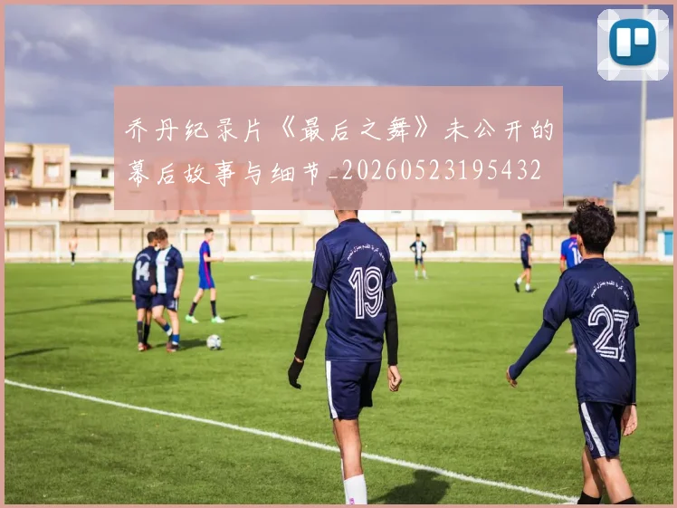 乔丹纪录片《最后之舞》未公开的幕后故事与细节_20260523195432