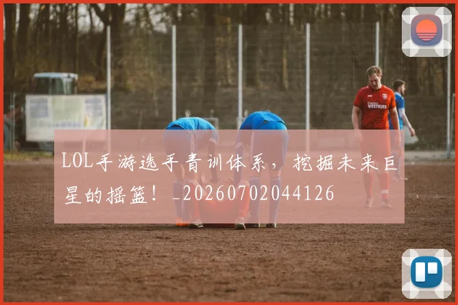 LOL手游选手青训体系，挖掘未来巨星的摇篮！_20260702044126