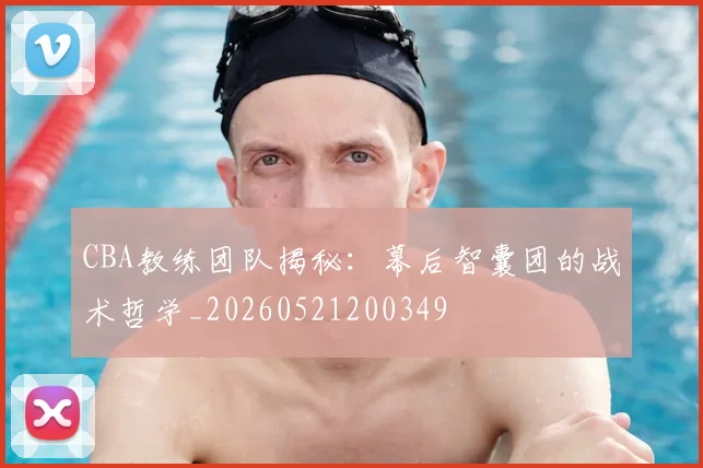 CBA教练团队揭秘：幕后智囊团的战术哲学_20260521200349