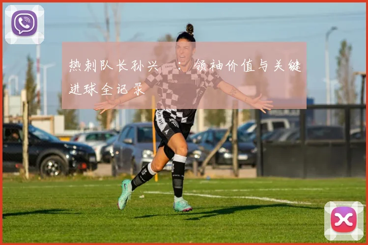 热刺队长孙兴慜：领袖价值与关键进球全记录
