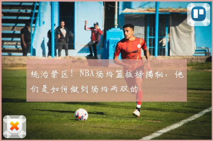 统治禁区！NBA场均篮板榜揭秘，他们是如何做到场均两双的
