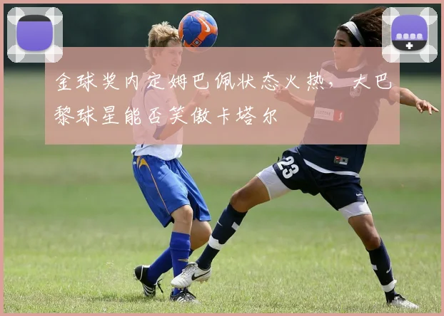 金球奖内定姆巴佩状态火热，大巴黎球星能否笑傲卡塔尔