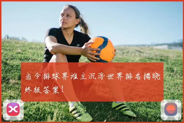 当今排球界谁主沉浮世界排名揭晓终极答案！