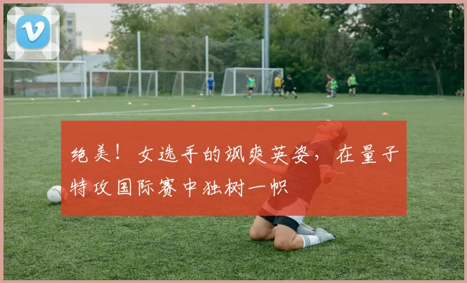 绝美！女选手的飒爽英姿，在量子特攻国际赛中独树一帜