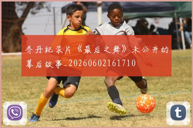 乔丹纪录片《最后之舞》未公开的幕后故事_20260602161710