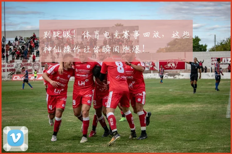 别眨眼！体育电竞赛事回放，这些神仙操作让你瞬间燃爆！